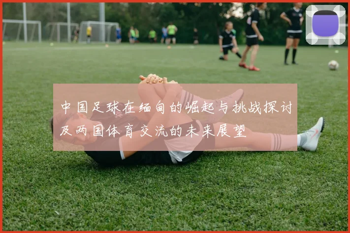 中国足球在缅甸的崛起与挑战探讨及两国体育交流的未来展望