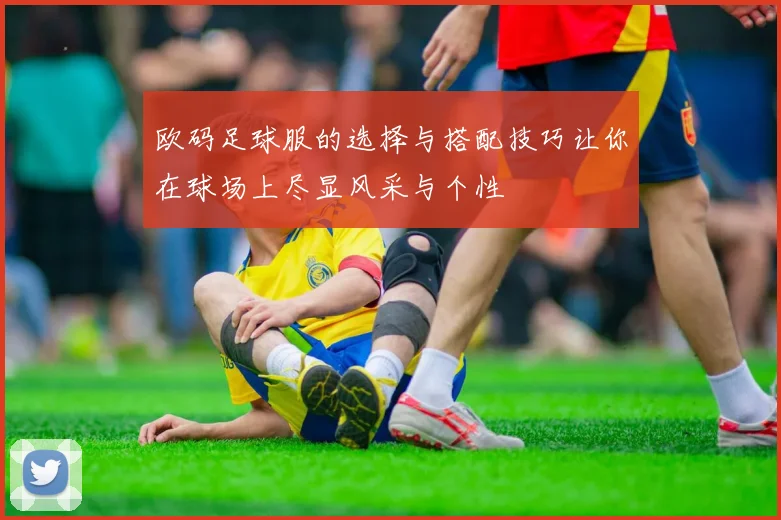 欧码足球服的选择与搭配技巧让你在球场上尽显风采与个性