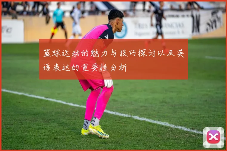 篮球运动的魅力与技巧探讨以及英语表达的重要性分析