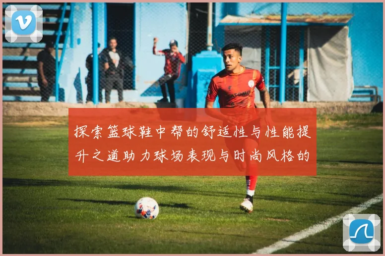 探索篮球鞋中帮的舒适性与性能提升之道助力球场表现与时尚风格的完美结合