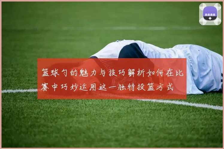 篮球勺的魅力与技巧解析如何在比赛中巧妙运用这一独特投篮方式